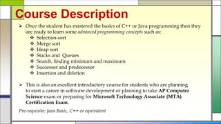 Course Description
 Once the student has mastered the basics of C++ or Java programming then they
are ready to learn some advanced programming concepts such as:
 Selection-sort
 Merge sort
 Heap sort
 Stacks and Queues
 Search, finding minimum and maximum
 Successor and predecessor
 Insertion and deletion
 This is also an excellent introductory course for students who are planning
to start a career in software development or planning to take AP Computer
Science exam or preparing for Microsoft Technology Associate (MTA)
Certification Exam.
Pre-requisite: Java Basic, C++ or equivalent
 