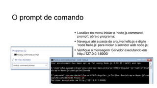 O prompt de comando
 Localize no menu iniciar o ‘node.js command
prompt’, abra o programa;
 Navegue até a pasta do arquivo hello.js e digite
‘node hello.js’ para iniciar o servidor web node.js;
 Verifique a mensagem ‘Servidor executando em
http://127.0.0.1:8000/
 