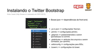 Instalando o Twitter Bootstrap
 Bower.json => dependências de front-end;
 .yo-rc.json => configurações Yeoman;
 .jshintrc => configurações jshintrc;
 .gitignore => pastas/extensões a serem
ignorado(a)s no commit;
 .gitattributes => atributos dos arquivos a serem
comitados, por caminho;
 .editorconfig => configurações para IDEs;
 .bowerrc => configurações do bower;
fonte: bower (http://bower.io/ acessado em 05/01/2015)
 