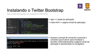 Instalando o Twitter Bootstrap
 app => pasta da aplicação;
 index.html => página inicial da aplicação;
 Acesse o prompt de comando e execute o
comando ‘grunt serve’ para inicializar o
servidor. Automaticamente a página inicial da
aplicação é apresentada no navegador;
fonte: gruntjs (http://gruntjs.com/ acessado em 05/01/2015)
 