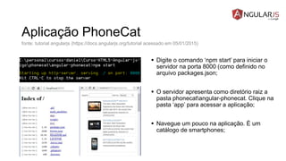 Aplicação PhoneCat
 Digite o comando ‘npm start’ para iniciar o
servidor na porta 8000 (como definido no
arquivo packages.json;
 O servidor apresenta como diretório raiz a
pasta phonecatangular-phonecat. Clique na
pasta ‘app’ para acessar a aplicação;
 Navegue um pouco na aplicação. É um
catálogo de smartphones;
fonte: tutorial angularjs (https://docs.angularjs.org/tutorial acessado em 05/01/2015)
 
