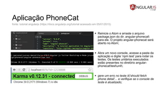 Aplicação PhoneCat
 Reinicie o Atom e arraste o arquivo
package.json do dir. angular-phonecat
para ele. O projeto angular-phonecat será
aberto no Atom;
 Abra um novo console, acesse a pasta da
aplicação e digite ‘npm test’ para rodar os
testes. Os testes unitários executados
estão presentes no diretório angular-
phonecattestunit;
 gere um erro no teste it(‘should fetch
phone detail’... e verifique se o console de
teste é atualizado;
fonte: tutorial angularjs (https://docs.angularjs.org/tutorial acessado em 05/01/2015)
 