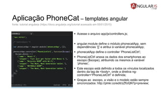 Aplicação PhoneCat – templates angular
 Acesse o arquivo app/js/controllers.js;
 angular.module define o módulo phonecatApp, sem
dependências ‘[]’ e atribui à variável phonecatApp;
 phonecatApp define o controller ‘PhoneListCtrl’;
 PhoneListCtrl anexa os dados dos smartphones ao
escopo ($scope), atribuindo os mesmos à variável
‘phones’;
 Este escopo está definido a todos os vínculos localizados
dentro da tag de <body>, onde a diretiva ng-
controller=“PhoneListCtrl” é definida;
 Graças ao escopo, a visão e o modelo estão sempre
sincronizados: http://plnkr.co/edit/zZfUQN?p=preview;
fonte: tutorial angularjs (https://docs.angularjs.org/tutorial acessado em 05/01/2015)
 