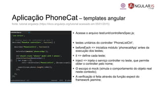 Aplicação PhoneCat – templates angular
 Acesse o arquivo test/unit/controllersSpec.js;
 testes unitários do controller ‘PhoneListCtrl’;
 beforeEach => inicializa módulo ‘phonecatApp’ antes da
execução dos testes;
 it => define cada teste;
 inject => injeta o serviço controller no teste, que permite
obter o controller pelo nome;
 O escopo é mock (simula o comportamento do objeto real
neste contexto);
 A verificação é feita através da função expect do
framework jasmine;
fonte: tutorial angularjs (https://docs.angularjs.org/tutorial acessado em 05/01/2015)
 