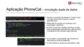 Aplicação PhoneCat – vinculação dupla de dados
 Execute o comando ‘git checkout –f step-4’ para
ir ao step-4 do tutorial. Acesse o arquivo
app/index.html;
 Neste step foi incluído um combobox com
propriedade ‘orderProp’;
 No filtro foi incluído ‘orderBy:orderProp’ ao filtro.
Este encadeamento permitirá que, além de filtrar,
o resultado do filtro também seja ordenado;
 No controller, a propriedade ‘age’ também foi
adicionada ao array de telefones;
 O valor padrão do campo de ordenação é ‘age’;
fonte: tutorial angularjs (https://docs.angularjs.org/tutorial acessado em 05/01/2015)
 