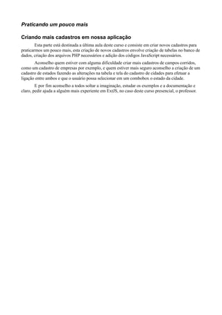 Praticando um pouco mais
Criando mais cadastros em nossa aplicação
Esta parte está destinada a última aula deste curso e consiste em criar novos cadastros para
praticarmos um pouco mais, esta criação de novos cadastros envolve criação de tabelas no banco de
dados, criação dos arquivos PHP necessários e adição dos códigos JavaScript necessários.
Aconselho quem estiver com alguma dificuldade criar mais cadastros de campos corridos,
como um cadastro de empresas por exemplo, e quem estiver mais seguro aconselho a criação de um
cadastro de estados fazendo as alterações na tabela e tela do cadastro de cidades para efetuar a
ligação entre ambos e que o usuário possa selecionar em um combobox o estado da cidade.
E por fim aconselho a todos soltar a imaginação, estudar os exemplos e a documentação e
claro, pedir ajuda a alguém mais experiente em ExtJS, no caso deste curso presencial, o professor.
 