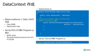 DataContext 作成
• Class を追加
• DataContext.class
• Serverプロジェクト側の Program.cs
修正
• global using
Microsoft.EntityFramework.Core を⼊
れておくと楽
namespace BlazorECommerceApp.Server.Data
{
public class DataContext : DbContext
{
// DataContext を作るのに ctor とタイプするとできる
// 全体的に IntelliCode が補完
public DataContext(DbContextOptions<DataContext>
options) : base(options)
{
}
}
}
• Server プロジェクト側の Program.cs
• DataContext.cs
global using Microsoft.EntityFrameworkCore;
 