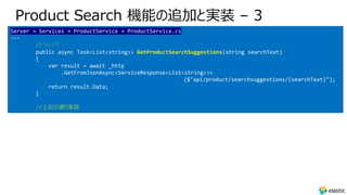 Product Search 機能の追加と実装 – 3
Server → Services → ProductService → ProductService.cs
---
//ついで
public async Task<List<string>> GetProductSearchSuggestions(string searchText)
{
var result = await _http
.GetFromJsonAsync<ServiceResponse<List<string>>>
($"api/product/searchsuggestions/{searchText}");
return result.Data;
}
//上記の通り実装
 