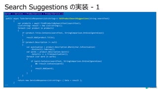 Search Suggestions の実装 - 1
Server → Services → ProductService → ProductService.cs
---
public async Task<ServiceResponse<List<string>>> GetProductSearchSuggestions(string searchText)
{
var products = await FindProductsBySearchText(searchText);
List<string> result = new List<string>();
foreach (var product in products)
{
if (product.Title.Contains(searchText, StringComparison.OrdinalIgnoreCase))
{
result.Add(product.Title);
}
if (product.Description != null)
{
var punctuation = product.Description.Where(char.IsPunctuation)
.Distinct().ToArray();
var words = product.Description.Split()
.Select(s => s.Trim(punctuation));
foreach (var word in words)
{
if (word.Contains(searchText, StringComparison.OrdinalIgnoreCase)
&& !result.Contains(word))
{
result.Add(word);
}
}
}
}
return new ServiceResponse<List<string>> { Data = result };
}
---
 