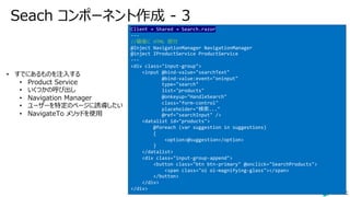 Seach コンポーネント作成 - 3
Client → Shared → Search.razor
---
//最後に HTML 部分
@Inject NavigationManager NavigationManager
@inject IProductService ProductService
---
<div class="input-group">
<input @bind-value="searchText"
@bind-value:event="oninput"
type="search"
list="products"
@onkeyup="HandleSearch"
class="form-control"
placeholder="検索..."
@ref="searchInput" />
<datalist id="products">
@foreach (var suggestion in suggestions)
{
<option>@suggestion</option>
}
</datalist>
<div class="input-group-append">
<button class="btn btn-primary" @onclick="SearchProducts">
<span class="oi oi-magnifying-glass"></span>
</button>
</div>
</div>
• すでにあるものを注⼊する
• Product Service
• いくつかの呼び出し
• Navigation Manager
• ユーザーを特定のページに誘導したい
• NavigateTo メソッドを使⽤
 