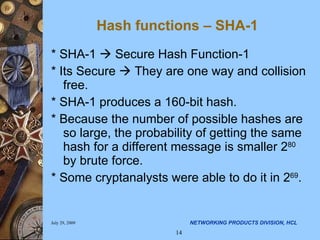 Hash functions – SHA-1 * SHA-1    Secure Hash Function-1 * Its Secure    They are one way and collision free. * SHA-1 produces a 160-bit hash. * Because the number of possible hashes are so large, the probability of getting the same hash for a different message is smaller 2 80  by brute force. * Some cryptanalysts were able to do it in 2 69 .  