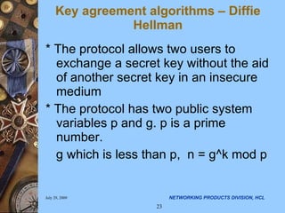 * The protocol allows two users to exchange a secret key without the aid of another secret key in an insecure medium * The protocol has two public system variables p and g. p is a prime number. g which is less than p,  n = g^k mod p Key agreement algorithms – Diffie Hellman 
