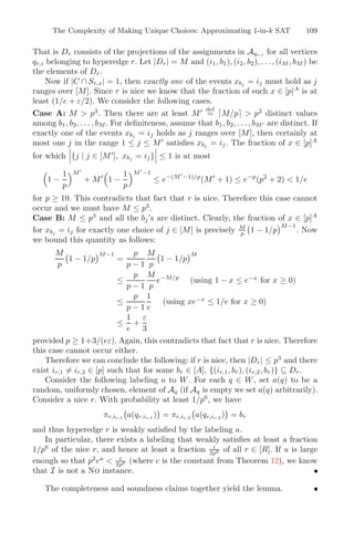 The Complexity of Making Unique Choices: Approximating 1-in-k SAT 109
That is Dr consists of the projections of the assignments in Aqr,i for all vertices
qr,i belonging to hyperedge r. Let |Dr| = M and (i1, b1), (i2, b2), . . . , (iM , bM ) be
the elements of Dr.
Now if |C ∩ Sr,x| = 1, then exactly one of the events xbj = ij must hold as j
ranges over [M]. Since r is nice we know that the fraction of such x ∈ [p]A
is at
least (1/e + ε/2). We consider the following cases.
Case A: M  p3
. Then there are at least M def
= M/p  p2
distinct values
among b1, b2, . . . , bM . For deﬁniteness, assume that b1, b2, . . . , bM are distinct. If
exactly one of the events xbj = ij holds as j ranges over [M], then certainly at
most one j in the range 1 ≤ j ≤ M
satisﬁes xbj = ij. The fraction of x ∈ [p]A
for which


{j | j ∈ [M
], xbj = ij}


 ≤ 1 is at most

1 −
1
p
M
+ M

1 −
1
p
M
−1
≤ e−(M
−1)/p
(M
+ 1) ≤ e−p
(p2
+ 2)  1/e
for p ≥ 10. This contradicts that fact that r is nice. Therefore this case cannot
occur and we must have M ≤ p3
.
Case B: M ≤ p3
and all the bj’s are distinct. Clearly, the fraction of x ∈ [p]A
for xbj = ij for exactly one choice of j ∈ [M] is precisely M
p

1 − 1/p
M−1
. Now
we bound this quantity as follows:
M
p

1 − 1/p
M−1
=
p
p − 1
M
p

1 − 1/p
M
≤
p
p − 1
M
p
e−M/p
(using 1 − x ≤ e−x
for x ≥ 0)
≤
p
p − 1
1
e
(using xe−x
≤ 1/e for x ≥ 0)
≤
1
e
+
ε
3
provided p ≥ 1+3/(eε). Again, this contradicts that fact that r is nice. Therefore
this case cannot occur either.
Therefore we can conclude the following: if r is nice, then |Dr| ≤ p3
and there
exist ir,1 = ir,2 ∈ [p] such that for some br ∈ [A], {(ir,1, br), (ir,2, br)} ⊆ Dr.
Consider the following labeling a to W. For each q ∈ W, set a(q) to be a
random, uniformly chosen, element of Aq (if Aq is empty we set a(q) arbitrarily).
Consider a nice r. With probability at least 1/p6
, we have
πr,ir,1

a(qr,ir,1 )

= πr,ir,2

a(qr,ir,2 )

= br
and thus hyperedge r is weakly satisﬁed by the labeling a.
In particular, there exists a labeling that weakly satisﬁes at least a fraction
1/p6
of the nice r, and hence at least a fraction ε
2p6 of all r ∈ [R]. If u is large
enough so that p2
cu
 ε
2p6 (where c is the constant from Theorem 12), we know
that I is not a No instance.
The completeness and soundness claims together yield the lemma.
 