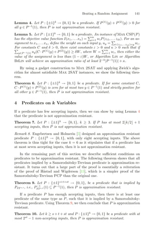 Beating a Random Assignment 141
Lemma 4. Let P : {±1}k
→ {0, 1} be a predicate. If P(1)
(y) + P(2)
(y)  0 for
all y ∈ P−1
(1), then P is not approximation resistant.
Lemma 5. Let P : {±1}k
→ {0, 1} be a predicate. An instance of Max CSP(P)
has the objective value function I(x1, . . . xn) =
m
i=1 wiP(zi1, . . . zik). For an as-
signment to x1, . . . xn, deﬁne the weight on each input y, uy =

i:(zi1,...zik)=y wi.
For constants C and δ  0, there exist constants ε  0 and κ  0 such that if

y∈P −1(1) uy(C · P(1)
(y) + P(2)
(y)) ≥ δW, where W =
m
i=1 wi, then either the
value of the assignment is less than (1 − ε)W, or Algorithm Lin or Algorithm
BiLin will achieve an approximation ratio of at least 2−k
|P−1
(1)| + κ.
By using a gadget construction to Max 2SAT and applying Zwick’s algo-
rithm for almost satisﬁable Max 2SAT instances, we show the following theo-
rem.
Theorem 6. Let P : {±1}k
→ {0, 1} be a predicate. If for some constant C,
C · P(1)
(y) + P(2)
(y) is zero for at most two y ∈ P−1
(1) and strictly positive for
all other y ∈ P−1
(1), then P is not approximation resistant.
4 Predicates on k Variables
If a predicate has few accepting inputs, then we can show by using Lemma 4
that the predicate is not approximation resistant.
Theorem 7. Let P : {±1}k
→ {0, 1}, k ≥ 3. If P has at most 2k/2 + 1
accepting inputs, then P is not approximation resistant.
Remark 8. Engebretsen and Holmerin [5] designed an approximation resistant
predicate P : {±1}6
→ {0, 1}, with only eight accepting inputs. The above
theorem is thus tight for the case k = 6 as it stipulates that if a predicate has
at most seven accepting inputs, then it is not approximation resistant.
In the remaining part of this section we describe suﬃcient conditions on
predicates to be approximation resistant. The following theorem shows that all
predicates implied by a Samorodnitsky-Trevisan predicate is approximation re-
sistant. It turns out that a large part of the proof is essentially a reiteration
of the proof of Håstad and Wigderson [15], which is a simpler proof of the
Samorodnitsky-Trevisan PCP than the original one.
Theorem 9. Let P : {±1}s+t+st
→ {0, 1}, be a predicate that is implied by
PSTs,t , i.e., P−1
STs,t (1) ⊆ P−1
(1), then P is approximation resistant.
If a predicate P has enough accepting inputs, then there is at least one
predicate of the same type as P, such that it is implied by a Samorodnitsky-
Trevisan predicate. Using Theorem 9, we then conclude that P is approximation
resistant.
Theorem 10. Let k ≥ s + t + st and P : {±1}k
→ {0, 1} be a predicate with at
most 2st
− 1 non-accepting inputs, then P is approximation resistant.
 