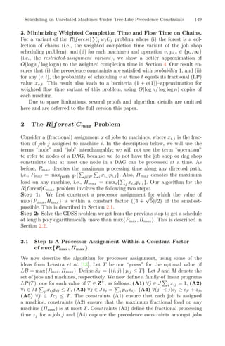 Scheduling on Unrelated Machines Under Tree-Like Precedence Constraints 149
3. Minimizing Weighted Completion Time and Flow Time on Chains.
For a variant of the R|forest|

j wjCj problem where (i) the forest is a col-
lection of chains (i.e., the weighted completion time variant of the job shop
scheduling problem), and (ii) for each machine i and operation v, pi,v ∈ {pv, ∞}
(i.e., the restricted-assignment variant), we show a better approximation of
O(log n/ log log n) to the weighted completion time in Section 4. Our result en-
sures that (i) the precedence constraints are satisﬁed with probability 1, and (ii)
for any (v, t), the probability of scheduling v at time t equals its fractional (LP)
value xv,t. This result also leads to a bicriteria (1 + o(1))–approximation for
weighted ﬂow time variant of this problem, using O(log n/ log log n) copies of
each machine.
Due to space limitations, several proofs and algorithm details are omitted
here and are deferred to the full version this paper.
2 The R|forest|Cmax Problem
Consider a (fractional) assignment x of jobs to machines, where xi,j is the frac-
tion of job j assigned to machine i. In the description below, we will use the
terms “node” and “job” interchangably; we will not use the term “operation”
to refer to nodes of a DAG, because we do not have the job shop or dag shop
constraints that at most one node in a DAG can be processed at a time. As
before, Pmax denotes the maximum processing time along any directed path,
i,e., Pmax = maxpath P{

j∈P

i xi,jpi,j}. Also, Πmax denotes the maximum
load on any machine, i.e., Πmax = maxi{

j xi,jpi,j}. Our algorithm for the
R|forest|Cmax problem involves the following two steps:
Step 1: We ﬁrst construct a processor assignment for which the value of
max{Pmax, Πmax} is within a constant factor ((3 +
√
5)/2) of the smallest-
possible. This is described in Section 2.1.
Step 2: Solve the GDSS problem we get from the previous step to get a schedule
of length polylogarithmically more than max{Pmax, Πmax}. This is described in
Section 2.2.
2.1 Step 1: A Processor Assignment Within a Constant Factor
of max{Pmax, Πmax}
We now describe the algorithm for processor assignment, using some of the
ideas from Lenstra et al. [13]. Let T be our “guess” for the optimal value of
LB = max{Pmax, Πmax}. Deﬁne ST = {(i, j) | pij ≤ T }. Let J and M denote the
set of jobs and machines, respectively. We now deﬁne a family of linear programs
LP(T ), one for each value of T ∈ Z+
, as follows: (A1) ∀j ∈ J

i xij = 1, (A2)
∀i ∈ M

j xijpij ≤ T , (A3) ∀j ∈ Jzj =

i pijxij, (A4) ∀(j
≺ j)cj ≥ cj + zj,
(A5) ∀j ∈ Jcj ≤ T . The constraints (A1) ensure that each job is assigned
a machine, constraints (A2) ensure that the maximum fractional load on any
machine (Πmax) is at most T . Constraints (A3) deﬁne the fractional processing
time zj for a job j and (A4) capture the precedence constraints amongst jobs
 