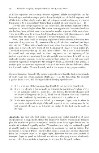 10 Stanislav Angelov, Sanjeev Khanna, and Keshav Kunal
as if the segments had actually become adjacent. MD accomplishes this by
forwarding at each time step a packet from the right end of the left segment and
all the intermediate single nodes. We call this process teleporting and a teleport
from node u to v is essentially forwarding a packet at each node in [u, v − 1].
We will only merge segments of the same class. The merged segment is then
assigned to the next higher class. We ensure that segments of the same class have
similar lengths or at least have enough credits as other segment of the same class.
Thus we will be able to account for dropped packets in each class separately and
will show that the class of a segment is bounded during the phase.
Note, that there could be merging segments of other classes in between two
segments of a given class. To overcome this, we divide time into blocks of log n
size. At the ith
time unit of each block, only class i segments are active. Also,
each class i starts its own clock at the beginning of Phase 1, with period 2i
.
This clock ticks only during the time units of class i. Fix a class i, and consider
its period and time steps, and the class i segments. At the beginning of the
period, segments are numbered from left to right starting from 1. MD merges
each odd-number segment with the segment that follows it. The (at most one)
unpaired segment is merged into the transport layer. At the end of the period, a
merged pair becomes one segment of class i+1 and waits idle until the next class
i + 1 period begins. We now formally deﬁne the segment merging operation.
Segment Merging. Consider the pair of segments such that the ﬁrst segment ends
at node e and the second segment starts at s + 1 at the time step. We teleport
a packet from e to s. We distinguish the following special cases:
(i) If e = s or one of the segments has length 0, the merge is completed.
(ii) If s  e is already a double node we teleport the packet to s
, where s
≥ e
is the minimum index s.t. nodes [s
, s] are double. The proﬁle changes as if
we moved all segments in [s
, s], which are of diﬀerent class and therefore
inactive, backward by one index and teleported the packet to s.
(iii) If the two segments are not linked by a transport layer, that is, there is
an empty node to the right of the odd segment or the odd segment is the
last segment of class i, we teleport the packet to the ﬁrst empty node to
its right.
Analysis. We ﬁrst note that online can accept one packet (and drop at most
one packet) at a single node. Hence the number of packets which online receives
plus the number of packets dropped at double nodes is an upper bound on the
number of packets dropped by online. We need to count only the packets dropped
at double nodes to compare the packets in optimum to that in online. The
movement strategy in Phase 1 ensures that there is never a net outﬂow of packets
from the transport layer to the upper layer. Therefore we can treat packets in
transport layer as good as delivered and devise a charging scheme which only
draws credits from packets in top layer to account for dropped packets.
 