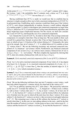 290 Uriel Feige and Eran Ofek
At this point |U| ≤ e−α2
d/64+log d+O(1)
n + 4  n/d5
and U contains αd
16 |U| edges.
By Lemma 1 part 2 the probability that G contains such a dense set U is at most
e−0.9 log n(αd/16−1)
≤ e−c1α2
d log n
(we use here αd  α2
d). 
Having established that OUT2 is small, we would now like to establish that its
structure is simple enough to allow one to ﬁnd a maximum independent set of G[OUT2]
in polynomial time. Establishing such a structure would have been easy if the vertices
of OUT2 were chosen independently at random, because a small random subgraph
of a random graph G is likely to decompose into connected components no larger than
O(log n). However, OUT2 is extracted from G using some deterministic algorithm, and
hence might have more complicated structure. For this reason, we shall now consider
the 2-core of G[OUT2] and bound the size of its connected components.
Let A denote the 2-core of G[OUT2]. In order to show that A has no large connected
component, it is enough to show that A has no large tree. We were unable to show such
a result for a general tree. Instead, we prove that A has no large balanced trees, that is
trees in which at least 1/3 fraction of the vertices belong to C. Fortunately, this turns
out to be enough. Any set of vertices U ⊂ V is called balanced if it contains at least
|U|
3 vertices from C. We use the following reasoning: any maximal connected com-
ponent of A is balanced - see Lemma 6 below. Furthermore, any balanced connected
component of size at least 2 log n (in vertices) must contain a balanced tree of size is
in [log n, 2 log n − 1] – see Lemma 7. We then complete the argument by showing that
OUT2 does not contain a balanced tree with size in [log n, 2 log n].
Lemma 6. Every maximal connected component of the 2-core of OUT2 is balanced.
Proof. Let Ai be such a maximal connected component. Every vertex of Ai has degree
of at least 2 in Ai because Ai is a maximal connected component of a 2-core. |Ai| ≤
|OUT2|  n
d5 . If |Ai∩I|
|Ai| is more than 2
3 , then the number of internal edges in Ai is
 2 · 2
3 |Ai|  4
3 |Ai| which contradicts Lemma 1. 
Lemma 7. Let G be a connected graph whose vertices are partitioned into two sets:
C and I. Let 1
k be a lower bound on the fraction of C vertices, where k is an integer.
For any 1 ≤ t ≤ |V (G)|/2 there exists a tree whose size is in [t, 2t − 1] and at least 1
k
fraction of its vertices are C.
Proof. We use the following well know fact: any tree T contains a center vertex v such
that each subtree hanged on v contains strictly less than half of the vertices of T .
Let T be an arbitrary spanning tree of G, with center v. We proceed by induction
on the size of T . Consider the subtrees T1, ..., Tk hanged on v. If there exists a subtree
Tj with at least t vertices then also T  Tj has at least t vertices. In at least one of
Tj, T  Tj the fraction of C vertices is at least 1
k and the lemma follows by induction
on it. Consider now the case in which all the trees have less than t vertices. If in some
subtree Tj the fraction of C vertices is at most 1
k , then we remove it and apply induction
to T  Tj. The remaining case is that in all the subtrees the fraction of C vertices is
strictly more than 1
k . In this case we start adding subtrees to the root v until for the ﬁrst
time the number of vertices is at least t. At this point we have a tree with at most 2t − 1
vertices and the fraction of C vertices is at least 1
k . To see that the fraction of C vertices
 