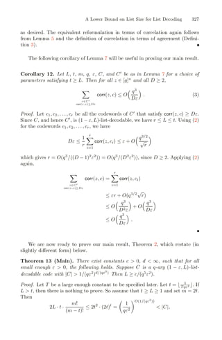 A Lower Bound on List Size for List Decoding 327
as desired. The equivalent reformulation in terms of correlation again follows
from Lemma 5 and the deﬁnition of correlation in terms of agreement (Deﬁni-
tion 3).
The following corollary of Lemma 7 will be useful in proving our main result.
Corollary 12. Let L, t, m, q, ε, C, and C
be as in Lemma 7 for a choice of
parameters satisfying t ≥ L. Then for all z ∈ [q]n
and all D ≥ 2,
c∈C
corr(z,c)≥Dε
corr(z, c) ≤ O
 q3
Dε

. (3)
Proof. Let c1, c2, . . . , cr be all the codewords of C
that satisfy corr(z, c) ≥ Dε.
Since C, and hence C
, is (1 − ε, L)-list-decodable, we have r ≤ L ≤ t. Using (2)
for the codewords c1, c2, . . . , cr, we have
Dε ≤
1
r
r
i=1
corr(z, ci) ≤ ε + O
q3/2
√
r

which gives r = O(q3
/((D − 1)2
ε2
)) = O(q3
/(D2
ε2
)), since D ≥ 2. Applying (2)
again,
c∈C
corr(z,c)≥Dε
corr(z, c) =
r
i=1
corr(z, ci)
≤ εr + O(q3/2
√
r)
≤ O
 q3
D2ε

+ O
 q3
Dε

≤ O
 q3
Dε

.
We are now ready to prove our main result, Theorem 2, which restate (in
slightly diﬀerent form) below.
Theorem 13 (Main). There exist constants c  0, d  ∞, such that for all
small enough ε  0, the following holds. Suppose C is a q-ary (1 − ε, L)-list-
decodable code with |C|  1/(qε2
)d/(qε2
)
Then L ≥ c/(q5
ε2
).
Proof. Let T be a large enough constant to be speciﬁed later. Let t =  1
T qε2 . If
L  t, then there is nothing to prove. So assume that t ≥ L ≥ 1 and set m = 2t.
Then
2L · t ·
m!
(m − t)!
≤ 2t2
· (2t)t
=

1
qε2
O(1/(qε2
))
 |C|,
 