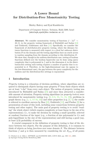 A Lower Bound
for Distribution-Free Monotonicity Testing
Shirley Halevy and Eyal Kushilevitz
Department of Computer Science, Technion, Haifa 3200, Israel
{shirleyh,eyalk}@cs.technion.ac.il
Abstract. We consider monotonicity testing of functions f : [n]d
→
{0, 1}, in the property testing framework of Rubinfeld and Sudan [23]
and Goldreich, Goldwasser and Ron [14]. Speciﬁcally, we consider the
framework of distribution-free property testing, where the distance be-
tween functions is measured with respect to a ﬁxed but unknown distri-
bution D on the domain and the testing algorithms have an oracle access
to random sampling from the domain according to this distribution D.
We show that, though in the uniform distribution case, testing of boolean
functions deﬁned over the boolean hypercube can be done using query
complexity that is polynomial in 1

and in the dimension d, in the distri-
bution-free setting such testing requires a number of queries that is ex-
ponential in d. Therefore, in the high-dimensional case (in oppose to
the low-dimensional case), the gap between the query complexity for the
uniform and the distribution-free settings is exponential.
1 Introduction
Property testing is a relaxation of decision problems, where algorithms are re-
quired to distinguish objects having some property P from those objects which
are at least “-far” from every such object. The notion of property testing was
introduced by Rubinfeld and Sudan [23] and since then attracted a consider-
able amount of attention. Property testing algorithms (or property testers) were
introduced for monotonicity testing (e.g. [2, 6–8, 10, 11, 13, 18]), problems in
graph theory (e.g. [1, 4, 14–16, 20]) and other properties (e.g. [3, 5]; the reader
is referred to excellent surveys by Ron [22], Goldreich [12], and Fischer [9] for a
presentation of some of this work, including some connections between property
testing and other topics). The main goal of property testing is to avoid “read-
ing” the whole object (which requires complexity at least linear in the size of its
representation); i.e., to make the decision by reading a small (possibly, selected
at random) fraction of the input (e.g., a fraction of size polynomial in 1/ and
poly-logarithmic in the size of the representation) and still having a good (say,
at least 2/3) probability of success.
A crucial component in the deﬁnition of property testing is that of the dis-
tance between two objects. For the purpose of this deﬁnition, it is common to
think of objects as being functions over some domain X. The distance between
functions f and g is then measured by considering the set Xf=g of all points
C. Chekuri et al. (Eds.): APPROX and RANDOM 2005, LNCS 3624, pp. 330–341, 2005.
c
 Springer-Verlag Berlin Heidelberg 2005
 