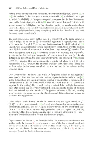 332 Shirley Halevy and Eyal Kushilevitz
testing monotonicity (for some constant ) indeed requires Ω(log n) queries [8]. In
[18], the authors further analyzed a tester presented in [6], and showed an upper
bound of O(d·4d
·log n
 ) on the query complexity required for the low-dimensional
case. In the distribution-free setting, [17] presented a distribution-free tester with
query complexity O(logd
n·2d
 ); by this, showing that in the low-dimensional case
the overhead caused by the distribution-free requirement is relatively small (both
tests have polylogarithmic query complexity and, in fact, for d = 1 they have
the same query complexity).
The high-dimensional case: In this case, d is considered as the main parameter
(and n might be as low as 2); a successful algorithm is typically one that is
polynomial in 1/ and d. This case was ﬁrst considered by Goldreich et al. [13]
that showed an algorithm for testing monotonicity of functions over the boolean
(n = 2) d-dimensional hyper-cube to a boolean range using O(d
 ) queries. This
result was generalized in [6] to arbitrary values of n, showing that O(d·log2
n
 )
queries suﬃce for testing monotonicity of general functions over [n]d
. In the
distribution-free setting, the only known tester is the one presented by [17] using
O(logd
n·2d
 ) queries (this query complexity is non-trivial whenever n ≥ 8, but is
exponential in d). However, the question whether distribution-free testing can
be done using similar query complexity to the one used in the uniform setting
remained open.
Our Contribution: We show that, while O(d
 ) queries suﬃce for testing mono-
tonicity of boolean functions over the boolean hypercube in the uniform case [13],
in the distribution-free case it requires a number of queries that is exponential in
the dimension d (that is, there exists a constant c such that Ω(2cd
) queries are
required for the testing). Hence, such testing is infeasible in the high-dimensional
case. Our bound can be trivially extended to monotonicity testing of boolean
functions deﬁned over the domain [n]d
for general values of n. By this, showing
a gap between the query complexity of uniform and distribution-free testers for
a natural testing problem.
Other related work: Lower bounds for monotonicity testing of functions f :
{0, 1}d
→ {0, 1} were shown in [10]: Ω(
√
d) lower bound for non-adaptive, one-
sided error algorithms, and an Ω(log log d) lower bound for two-sided error algo-
rithms. The authors also considered graphs other than the hyper-cube, proving,
for example, that testing monotonicity with a constant (depending on 1
 only)
number of queries is possible for certain classes of graphs.
Organization: In Section 2, we formally deﬁne the notions we are about to use
in this work. In Section 3, we give an overview of the lower-bound proof and
present some families of functions used for this proof. Then, in Section 4, we
prove the lower bound for one-sided error testing and, in Section 5, we extend
our lower bound to the two-sided error case.
 