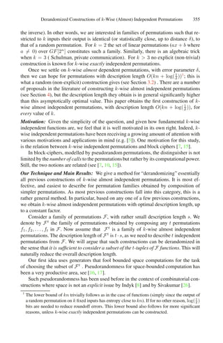 Derandomized Constructions of k-Wise (Almost) Independent Permutations 355
the inverse). In other words, we are interested in families of permutations such that re-
stricted to k inputs their output is identical (or statistically close, up to distance δ), to
that of a random permutation. For k = 2 the set of linear permutations (ax + b where
a = 0) over GF[2n
] constitutes such a family. Similarly, there is an algebraic trick
when k = 3 ( Schulman, private communication). For k  3 no explicit (non-trivial)
construction is known for k-wise exactly independent permutations.
Once we settle on k-wise almost dependent permutations, with error parameter δ,
then we can hope for permutations with description length O(kn + log(1
δ ))1
; this is
what a random (non-explicit) construction gives (see Section 3.2) . There are a number
of proposals in the literature of constructing k-wise almost independent permutations
(see Section 4), but the description length they obtain is in general signiﬁcantly higher
than this asymptotically optimal value. This paper obtains the ﬁrst construction of k-
wise almost independent permutations, with description length O(kn + log(1
δ )), for
every value of k.
Motivation: Given the simplicity of the question, and given how fundamental k-wise
independent functions are, we feel that it is well motivated in its own right. Indeed, k-
wise independent permutations have been receiving a growing amount of attention with
various motivations and applications in mind (e.g. [5]). One motivation for this study,
is the relation between k-wise independent permutations and block ciphers [7, 15].
In block-ciphers, modelled by pseudorandom permutations, the distinguisher is not
limited by the number of calls to the permutations but rather by its computational power.
Still, the two notions are related (see [7, 10, 15]).
Our Technique and Main Results: We give a method for “derandomizing” essentially
all previous constructions of k-wise almost independent permutations. It is most ef-
fective, and easiest to describe for permutation families obtained by composition of
simpler permutations. As most previous constructions fall into this category, this is a
rather general method. In particular, based on any one of a few previous constructions,
we obtain k-wise almost independent permutations with optimal description length, up
to a constant factor.
Consider a family of permutations F, with rather small description length s. We
denote by Ft
the family of permutations obtained by composing any t permutations
f1, f2, . . . , ft in F. Now assume that Ft
is a family of k-wise almost independent
permutations. The description length of Ft
is t·s, as we need to describe t independent
permutations from F. We will argue that such constructions can be derandomized in
the sense that it is sufﬁcient to consider a subset of the t-tuples of F functions. This will
naturally reduce the overall description length.
Our ﬁrst idea uses generators that fool bounded space computations for the task
of choosing the subset of Ft
. Pseudorandomness for space-bounded computation has
been a very productive area, see [16, 17].
Such pseudorandomness has been used before in the context of combinatorial con-
structions where space is not an explicit issue by Indyk [8] and by Sivakumar [26].
1
The lower bound of kn trivially follows as in the case of functions (simply since the output of
a random permutation on k ﬁxed inputs has entropy close to kn). If for no other reason, log(1
δ
)
bits are needed to reduce roundoff errors. This lower bound also follows for more signiﬁcant
reasons, unless k-wise exactly independent permutations can be constructed.
 