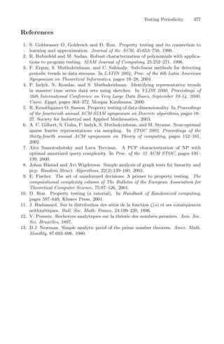 Testing Periodicity 377
References
1. S. Goldwasser O. Goldreich and D. Ron. Property testing and its connection to
learning and approximation. Journal of the ACM, 45:653–750, 1998.
2. R. Rubinfeld and M. Sudan. Robust characterization of polynomials with applica-
tions to program testing. SIAM Journal of Computing, 25:252–271, 1996.
3. F. Ergun, S. Muthukrishnan, and C. Sahinalp. Sub-linear methods for detecting
periodic trends in data streams. In LATIN 2004, Proc. of the 6th Latin American
Symposium on Theoretical Informatics, pages 16–28, 2004.
4. P. Indyk, N. Koudas, and S. Muthukrishnan. Identifying representative trends
in massive time series data sets using sketches. In VLDB 2000, Proceedings of
26th International Conference on Very Large Data Bases, September 10-14, 2000,
Cairo, Egypt, pages 363–372. Morgan Kaufmann, 2000.
5. R. Krauthgamer O. Sasson. Property testing of data dimensionality. In Proceedings
of the fourteenth annual ACM-SIAM symposium on Discrete algorithms, pages 18–
27. Society for Industrial and Applied Mathematics, 2003.
6. A. C. Gilbert, S. Guha, P. Indyk, S. Muthukrishnan, and M. Strauss. Near-optimal
sparse fourier representations via sampling. In STOC 2002, Proceedings of the
thirty-fourth annual ACM symposium on Theory of computing, pages 152–161,
2002.
7. Alex Samorodnitsky and Luca Trevisan. A PCP characterization of NP with
optimal amortized query complexity. In Proc. of the 32 ACM STOC, pages 191–
199, 2000.
8. Johan Hästad and Avi Wigderson. Simple analysis of graph tests for linearity and
pcp. Random Struct. Algorithms, 22(2):139–160, 2003.
9. E. Fischer. The art of uninformed decisions: A primer to property testing. The
computational complexity column of The Bulletin of the European Association for
Theoretical Computer Science, 75:97–126, 2001.
10. D. Ron. Property testing (a tutorial). In Handbook of Randomized computing,
pages 597–649. Kluwer Press, 2001.
11. J. Hadamard. Sur la distribution des zéros de la fonction ζ(s) et ses conséquences
arithmétiques. Bull. Soc. Math. France, 24:199–220, 1896.
12. V. Poussin. Recherces analytiques sur la théorie des nombres premiers. Ann. Soc.
Sci. Bruxelles, 1897.
13. D.J. Newman. Simple analytic proof of the prime number theorem. Amer. Math.
Monthly, 87:693–696, 1980.
 