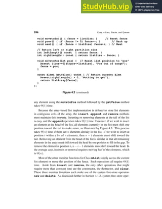 106 Chap. 4 Lists, Stacks, and Queues
void movetoEnd() { fence = listSize; } // Reset fence
void prev() { if (fence != 0) fence--; } // Back up
void next() { if (fence < listSize) fence++; } // Next
// Return left or right partition size
int leftLength() const { return fence; }
int rightLength() const { return listSize - fence; }
void movetoPos(int pos) { // Reset list position to "pos"
Assert ((pos>=0)&&(pos<=listSize), "Pos out of range");
fence = pos;
}
const Elem& getValue() const { // Return current Elem
Assert(rightLength() > 0, "Nothing to get");
return listArray[fence];
}
};
Figure 4.2 (continued)
any element using the movetoPos method followed by the getValue method
takes Θ(1) time.
Because the array-based list implementation is defined to store list elements
in contiguous cells of the array, the insert, append, and remove methods
must maintain this property. Inserting or removing elements at the tail of the list
is easy, and the append operation takes Θ(1) time. However, if we wish to insert
an element at the head of the list, all elements currently in the list must shift one
position toward the tail to make room, as illustrated by Figure 4.3. This process
takes Θ(n) time if there are n elements already in the list. If we wish to insert at
position i within a list of n elements, then n − i elements must shift toward the
tail. Removing an element from the head of the list is similar in that all remaining
elements in the array must shift toward the head by one position to fill in the gap. To
remove the element at position i, n − i − 1 elements must shift toward the head. In
the average case, insertion or removal requires moving half of the elements, which
is Θ(n).
Most of the other member functions for Class AList simply access the current
list element or move the position of the fence. Such operations all require Θ(1)
time. Aside from insert and remove, the only other operations that might
require more than constant time are the constructor, the destructor, and clear.
These three member functions each make use of the system free-store operators
new and delete. As discussed further in Section 4.1.2, system free-store oper-
 