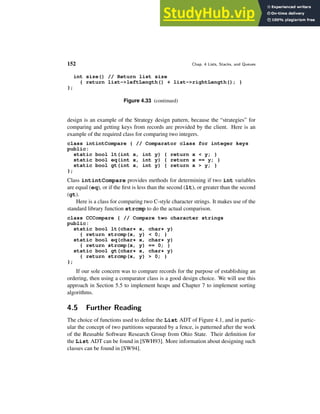 152 Chap. 4 Lists, Stacks, and Queues
int size() // Return list size
{ return list->leftLength() + list->rightLength(); }
};
Figure 4.33 (continued)
design is an example of the Strategy design pattern, because the “strategies” for
comparing and getting keys from records are provided by the client. Here is an
example of the required class for comparing two integers.
class intintCompare { // Comparator class for integer keys
public:
static bool lt(int x, int y) { return x < y; }
static bool eq(int x, int y) { return x == y; }
static bool gt(int x, int y) { return x > y; }
};
Class intintCompare provides methods for determining if two int variables
are equal (eq), or if the first is less than the second (lt), or greater than the second
(gt).
Here is a class for comparing two C-style character strings. It makes use of the
standard library function strcmp to do the actual comparison.
class CCCompare { // Compare two character strings
public:
static bool lt(char* x, char* y)
{ return strcmp(x, y) < 0; }
static bool eq(char* x, char* y)
{ return strcmp(x, y) == 0; }
static bool gt(char* x, char* y)
{ return strcmp(x, y) > 0; }
};
If our sole concern was to compare records for the purpose of establishing an
ordering, then using a comparator class is a good design choice. We will use this
approach in Section 5.5 to implement heaps and Chapter 7 to implement sorting
algorithms.
4.5 Further Reading
The choice of functions used to define the List ADT of Figure 4.1, and in partic-
ular the concept of two partitions separated by a fence, is patterned after the work
of the Reusable Software Research Group from Ohio State. Their definition for
the List ADT can be found in [SWH93]. More information about designing such
classes can be found in [SW94].
 