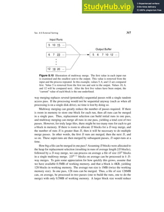 Sec. 8.5 External Sorting 317
Input Runs
12 20 ...
18
23
6 7 ...
15
5 10 ...
5 6 7 10 12 ...
Output Buffer
Figure 8.10 Illustration of multiway merge. The first value in each input run
is examined and the smallest sent to the output. This value is removed from the
input and the process repeated. In this example, values 5, 6, and 12 are compared
first. Value 5 is removed from the first run and sent to the output. Values 10, 6,
and 12 will be compared next. After the first five values have been output, the
“current” value of each block is the one underlined.
way merging replaces several (potentially) sequential passes with a single random
access pass. If the processing would not be sequential anyway (such as when all
processing is on a single disk drive), no time is lost by doing so.
Multiway merging can greatly reduce the number of passes required. If there
is room in memory to store one block for each run, then all runs can be merged
in a single pass. Thus, replacement selection can build initial runs in one pass,
and multiway merging can merge all runs in one pass, yielding a total cost of two
passes. However, for truly large files, there might be too many runs for each to get
a block in memory. If there is room to allocate B blocks for a B-way merge, and
the number of runs R is greater than B, then it will be necessary to do multiple
merge passes. In other words, the first B runs are merged, then the next B, and
so on. These super-runs are then merged by subsequent passes, B super-runs at a
time.
How big a file can be merged in one pass? Assuming B blocks were allocated to
the heap for replacement selection (resulting in runs of average length 2B blocks),
followed by a B-way merge, we can process on average a file of size 2B2 blocks
in a single multiway merge. 2Bk+1 blocks on average can be processed in k B-
way merges. To gain some appreciation for how quickly this grows, assume that
we have available 0.5MB of working memory, and that a block is 4KB, yielding
128 blocks in working memory. The average run size is 1MB (twice the working
memory size). In one pass, 128 runs can be merged. Thus, a file of size 128MB
can, on average, be processed in two passes (one to build the runs, one to do the
merge) with only 0.5MB of working memory. A larger block size would reduce
 
