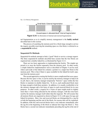 Sec. 12.3 Memory Management 447
Small block: External fragmentation
Unused space in allocated block: Internal fragmentation
Figure 12.10 An illustration of internal and external fragmentation.
nal fragmentation so as to simplify memory management is the buddy method
described later in this section.
The process of searching the memory pool for a block large enough to service
the request, possibly reserving the remaining space as a free block, is referred to as
a sequential fit method.
Sequential-Fit Methods
Sequential-fit methods attempt to find a “good” block to service a storage request.
The three sequential-fit methods described here assume that the free blocks are
organized into a doubly linked list, as illustrated by Figure 12.11.
There are two basic approaches to implementing the freelist. The simpler ap-
proach is to store the freelist separately from the memory pool. In other words,
a simple linked-list implementation such as described in Chapter 4 can be used,
where each node of the linked list contains a pointer to a single free block in the
memory pool. This is fine if there is space available for the linked list itself, sepa-
rate from the memory pool.
The second approach to storing the freelist is more complicated but saves space.
Because the free space is free, it can be used by the memory manager to help it do
its job; that is, the memory manager temporarily “borrows” space within the free
blocks to maintain its doubly linked list. To do so, each unallocated block must
be large enough to hold these pointers. In addition, it is usually worthwhile to let
the memory manager add a few bytes of space to each reserved block for its own
purposes. In other words, a request for m bytes of space might result in slightly
more than m bytes being allocated by the memory manager, with the extra bytes
used by the memory manager itself rather than the requester. We will assume that
all memory blocks are organized as shown in Figure 12.12, with space for tags and
linked list pointers. Here, free and reserved blocks are distinguished by a tag bit
at both the beginning and the end of the block, for reasons that will be explained.
In addition, both free and reserved blocks have a size indicator immediately after
the tag bit at the beginning of the block to indicate how large the block is. Free
blocks have a second size indicator immediately preceding the tag bit at the end of
 