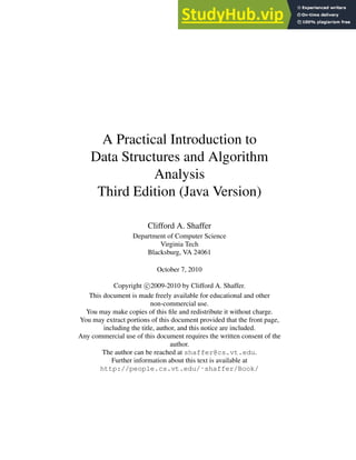 A Practical Introduction to
Data Structures and Algorithm
Analysis
Third Edition (Java Version)
Clifford A. Shaffer
Department of Computer Science
Virginia Tech
Blacksburg, VA 24061
October 7, 2010
Copyright c 2009-2010 by Clifford A. Shaffer.
This document is made freely available for educational and other
non-commercial use.
You may make copies of this file and redistribute it without charge.
You may extract portions of this document provided that the front page,
including the title, author, and this notice are included.
Any commercial use of this document requires the written consent of the
author.
The author can be reached at shaffer@cs.vt.edu.
Further information about this text is available at
http://people.cs.vt.edu/˜shaffer/Book/
 