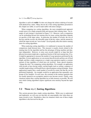 Sec. 7.2 Three Θ(n2) Sorting Algorithms 237
algorithm is said to be stable if it does not change the relative ordering of records
with identical key values. Many, but not all, of the sorting algorithms presented in
this chapter are stable, or can be made stable with minor changes.
When comparing two sorting algorithms, the most straightforward approach
would seem to be simply program both and measure their running times. An ex-
ample of such timings is presented in Figure 7.13. However, such a comparison
can be misleading because the running time for many sorting algorithms depends
on specifics of the input values. In particular, the number of records, the size of
the keys and the records, the allowable range of the key values, and the amount by
which the input records are “out of order” can all greatly affect the relative running
times for sorting algorithms.
When analyzing sorting algorithms, it is traditional to measure the number of
comparisons made between keys. This measure is usually closely related to the
running time for the algorithm and has the advantage of being machine and data-
type independent. However, in some cases records might be so large that their
physical movement might take a significant fraction of the total running time. If so,
it might be appropriate to measure the number of swap operations performed by the
algorithm. In most applications we can assume that all records and keys are of fixed
length, and that a single comparison or a single swap operation requires a constant
amount of time regardless of which keys are involved. Some special situations
“change the rules” for comparing sorting algorithms. For example, an application
with records or keys having widely varying length (such as sorting a sequence of
variable length strings) will benefit from a special-purpose sorting technique. Some
applications require that a small number of records be sorted, but that the sort be
performed frequently. An example would be an application that repeatedly sorts
groups of five numbers. In such cases, the constants in the runtime equations that
are usually ignored in an asymptotic analysis now become crucial. Finally, some
situations require that a sorting algorithm use as little memory as possible. We will
note which sorting algorithms require significant extra memory beyond the input
array.
7.2 Three Θ(n2
) Sorting Algorithms
This section presents three simple sorting algorithms. While easy to understand
and implement, we will soon see that they are unacceptably slow when there are
many records to sort. Nonetheless, there are situations where one of these simple
algorithms is the best tool for the job.
 