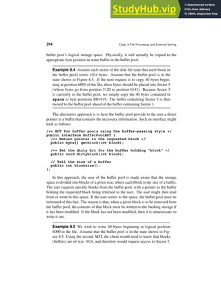294 Chap. 8 File Processing and External Sorting
buffer pool’s logical storage space. Physically, it will actually be copied to the
appropriate byte position in some buffer in the buffer pool.
Example 8.4 Assume each sector of the disk file (and thus each block in
the buffer pool) stores 1024 bytes. Assume that the buffer pool is in the
state shown in Figure 8.5. If the next request is to copy 40 bytes begin-
ning at position 6000 of the file, these bytes should be placed into Sector 5
(whose bytes go from position 5120 to position 6143). Because Sector 5
is currently in the buffer pool, we simply copy the 40 bytes contained in
space to byte positions 880-919. The buffer containing Sector 5 is then
moved to the buffer pool ahead of the buffer containing Sector 1.
The alternative approach is to have the buffer pool provide to the user a direct
pointer to a buffer that contains the necessary information. Such an interface might
look as follows:
/** ADT for buffer pools using the buffer-passing style */
public interface BufferPoolADT {
/** Return pointer to the requested block */
public byte[] getblock(int block);
/** Set the dirty bit for the buffer holding "block" */
public void dirtyblock(int block);
// Tell the size of a buffer
public int blocksize();
};
In this approach, the user of the buffer pool is made aware that the storage
space is divided into blocks of a given size, where each block is the size of a buffer.
The user requests specific blocks from the buffer pool, with a pointer to the buffer
holding the requested block being returned to the user. The user might then read
from or write to this space. If the user writes to the space, the buffer pool must be
informed of this fact. The reason is that, when a given block is to be removed from
the buffer pool, the contents of that block must be written to the backing storage if
it has been modified. If the block has not been modified, then it is unnecessary to
write it out.
Example 8.5 We wish to write 40 bytes beginning at logical position
6000 in the file. Assume that the buffer pool is in the state shown in Fig-
ure 8.5. Using the second ADT, the client would need to know that blocks
(buffers) are of size 1024, and therefore would request access to Sector 5.
 