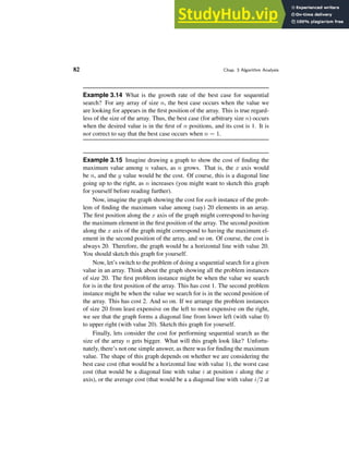 82 Chap. 3 Algorithm Analysis
Example 3.14 What is the growth rate of the best case for sequential
search? For any array of size n, the best case occurs when the value we
are looking for appears in the first position of the array. This is true regard-
less of the size of the array. Thus, the best case (for arbitrary size n) occurs
when the desired value is in the first of n positions, and its cost is 1. It is
not correct to say that the best case occurs when n = 1.
Example 3.15 Imagine drawing a graph to show the cost of finding the
maximum value among n values, as n grows. That is, the x axis would
be n, and the y value would be the cost. Of course, this is a diagonal line
going up to the right, as n increases (you might want to sketch this graph
for yourself before reading further).
Now, imagine the graph showing the cost for each instance of the prob-
lem of finding the maximum value among (say) 20 elements in an array.
The first position along the x axis of the graph might correspond to having
the maximum element in the first position of the array. The second position
along the x axis of the graph might correspond to having the maximum el-
ement in the second position of the array, and so on. Of course, the cost is
always 20. Therefore, the graph would be a horizontal line with value 20.
You should sketch this graph for yourself.
Now, let’s switch to the problem of doing a sequential search for a given
value in an array. Think about the graph showing all the problem instances
of size 20. The first problem instance might be when the value we search
for is in the first position of the array. This has cost 1. The second problem
instance might be when the value we search for is in the second position of
the array. This has cost 2. And so on. If we arrange the problem instances
of size 20 from least expensive on the left to most expensive on the right,
we see that the graph forms a diagonal line from lower left (with value 0)
to upper right (with value 20). Sketch this graph for yourself.
Finally, lets consider the cost for performing sequential search as the
size of the array n gets bigger. What will this graph look like? Unfortu-
nately, there’s not one simple answer, as there was for finding the maximum
value. The shape of this graph depends on whether we are considering the
best case cost (that would be a horizontal line with value 1), the worst case
cost (that would be a diagonal line with value i at position i along the x
axis), or the average cost (that would be a a diagonal line with value i/2 at
 