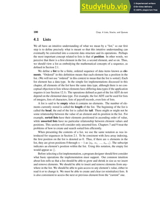 100 Chap. 4 Lists, Stacks, and Queues
4.1 Lists
We all have an intuitive understanding of what we mean by a “list,” so our first
step is to define precisely what is meant so that this intuitive understanding can
eventually be converted into a concrete data structure and its operations. Perhaps
the most important concept related to lists is that of position. In other words, we
perceive that there is a first element in the list, a second element, and so on. Thus,
we should view a list as embodying the mathematical concepts of a sequence, as
defined in Section 2.1.
We define a list to be a finite, ordered sequence of data items known as ele-
ments. “Ordered” in this definition means that each element has a position in the
list. (We will not use “ordered” in this context to mean that the list is sorted.) Each
list element has a data type. In the simple list implementations discussed in this
chapter, all elements of the list have the same data type, although there is no con-
ceptual objection to lists whose elements have differing data types if the application
requires it (see Section 12.1). The operations defined as part of the list ADT do not
depend on the elemental data type. For example, the list ADT can be used for lists
of integers, lists of characters, lists of payroll records, even lists of lists.
A list is said to be empty when it contains no elements. The number of ele-
ments currently stored is called the length of the list. The beginning of the list is
called the head, the end of the list is called the tail. There might or might not be
some relationship between the value of an element and its position in the list. For
example, sorted lists have their elements positioned in ascending order of value,
while unsorted lists have no particular relationship between element values and
positions. This section will consider only unsorted lists. Chapters 7 and 9 treat the
problems of how to create and search sorted lists efficiently.
When presenting the contents of a list, we use the same notation as was in-
troduced for sequences in Section 2.1. To be consistent with Java array indexing,
the first position on the list is denoted as 0. Thus, if there are n elements in the
list, they are given positions 0 through n − 1 as ha0, a1, ..., an−1i. The subscript
indicates an element’s position within the list. Using this notation, the empty list
would appear as hi.
Before selecting a list implementation, a program designer should first consider
what basic operations the implementation must support. Our common intuition
about lists tells us that a list should be able to grow and shrink in size as we insert
and remove elements. We should be able to insert and remove elements from any-
where in the list. We should be able to gain access to any element’s value, either to
read it or to change it. We must be able to create and clear (or reinitialize) lists. It
is also convenient to access the next or previous element from the “current” one.
 