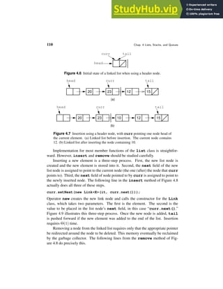 110 Chap. 4 Lists, Stacks, and Queues
tail
head
curr
Figure 4.6 Initial state of a linked list when using a header node.
tail
curr
head
20 23 12 15
(a)
head tail
20 23 10 12
(b)
15
curr
Figure 4.7 Insertion using a header node, with curr pointing one node head of
the current element. (a) Linked list before insertion. The current node contains
12. (b) Linked list after inserting the node containing 10.
Implementation for most member functions of the list class is straightfor-
ward. However, insert and remove should be studied carefully.
Inserting a new element is a three-step process. First, the new list node is
created and the new element is stored into it. Second, the next field of the new
list node is assigned to point to the current node (the one (after) the node that curr
points to). Third, the next field of node pointed to by curr is assigned to point to
the newly inserted node. The following line in the insert method of Figure 4.8
actually does all three of these steps.
curr.setNext(new Link<E>(it, curr.next()));
Operator new creates the new link node and calls the constructor for the Link
class, which takes two parameters. The first is the element. The second is the
value to be placed in the list node’s next field, in this case “curr.next().”
Figure 4.9 illustrates this three-step process. Once the new node is added, tail
is pushed forward if the new element was added to the end of the list. Insertion
requires Θ(1) time.
Removing a node from the linked list requires only that the appropriate pointer
be redirected around the node to be deleted. This memory eventually be reclaimed
by the garbage collector. The following lines from the remove method of Fig-
ure 4.8 do precisely this.
 