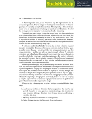 Sec. 1.1 A Philosophy of Data Structures 5
In the most general sense, a data structure is any data representation and its
associated operations. Even an integer or floating point number stored on the com-
puter can be viewed as a simple data structure. More typically, a data structure is
meant to be an organization or structuring for a collection of data items. A sorted
list of integers stored in an array is an example of such a structuring.
Given sufficient space to store a collection of data items, it is always possible to
search for specified items within the collection, print or otherwise process the data
items in any desired order, or modify the value of any particular data item. Thus,
it is possible to perform all necessary operations on any data structure. However,
using the proper data structure can make the difference between a program running
in a few seconds and one requiring many days.
A solution is said to be efficient if it solves the problem within the required
resource constraints. Examples of resource constraints include the total space
available to store the data — possibly divided into separate main memory and disk
space constraints — and the time allowed to perform each subtask. A solution is
sometimes said to be efficient if it requires fewer resources than known alternatives,
regardless of whether it meets any particular requirements. The cost of a solution is
the amount of resources that the solution consumes. Most often, cost is measured
in terms of one key resource such as time, with the implied assumption that the
solution meets the other resource constraints.
It should go without saying that people write programs to solve problems. How-
ever, it is crucial to keep this truism in mind when selecting a data structure to solve
a particular problem. Only by first analyzing the problem to determine the perfor-
mance goals that must be achieved can there be any hope of selecting the right data
structure for the job. Poor program designers ignore this analysis step and apply a
data structure that they are familiar with but which is inappropriate to the problem.
The result is typically a slow program. Conversely, there is no sense in adopting
a complex representation to “improve” a program that can meet its performance
goals when implemented using a simpler design.
When selecting a data structure to solve a problem, you should follow these
steps.
1. Analyze your problem to determine the basic operations that must be sup-
ported. Examples of basic operations include inserting a data item into the
data structure, deleting a data item from the data structure, and finding a
specified data item.
2. Quantify the resource constraints for each operation.
3. Select the data structure that best meets these requirements.
 