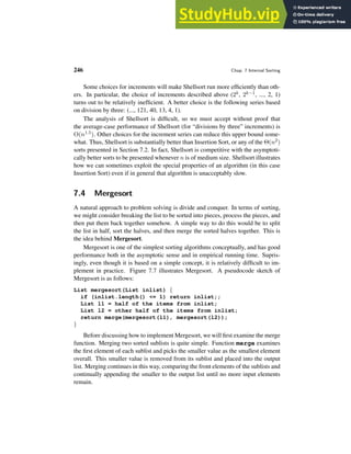 246 Chap. 7 Internal Sorting
Some choices for increments will make Shellsort run more efficiently than oth-
ers. In particular, the choice of increments described above (2k, 2k−1, ..., 2, 1)
turns out to be relatively inefficient. A better choice is the following series based
on division by three: (..., 121, 40, 13, 4, 1).
The analysis of Shellsort is difficult, so we must accept without proof that
the average-case performance of Shellsort (for “divisions by three” increments) is
O(n1.5). Other choices for the increment series can reduce this upper bound some-
what. Thus, Shellsort is substantially better than Insertion Sort, or any of the Θ(n2)
sorts presented in Section 7.2. In fact, Shellsort is competitive with the asymptoti-
cally better sorts to be presented whenever n is of medium size. Shellsort illustrates
how we can sometimes exploit the special properties of an algorithm (in this case
Insertion Sort) even if in general that algorithm is unacceptably slow.
7.4 Mergesort
A natural approach to problem solving is divide and conquer. In terms of sorting,
we might consider breaking the list to be sorted into pieces, process the pieces, and
then put them back together somehow. A simple way to do this would be to split
the list in half, sort the halves, and then merge the sorted halves together. This is
the idea behind Mergesort.
Mergesort is one of the simplest sorting algorithms conceptually, and has good
performance both in the asymptotic sense and in empirical running time. Supris-
ingly, even though it is based on a simple concept, it is relatively difficult to im-
plement in practice. Figure 7.7 illustrates Mergesort. A pseudocode sketch of
Mergesort is as follows:
List mergesort(List inlist) {
if (inlist.length() <= 1) return inlist;;
List l1 = half of the items from inlist;
List l2 = other half of the items from inlist;
return merge(mergesort(l1), mergesort(l2));
}
Before discussing how to implement Mergesort, we will first examine the merge
function. Merging two sorted sublists is quite simple. Function merge examines
the first element of each sublist and picks the smaller value as the smallest element
overall. This smaller value is removed from its sublist and placed into the output
list. Merging continues in this way, comparing the front elements of the sublists and
continually appending the smaller to the output list until no more input elements
remain.
 