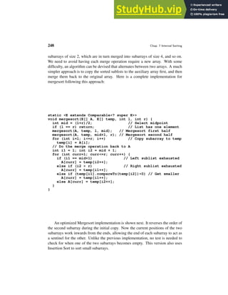 248 Chap. 7 Internal Sorting
subarrays of size 2, which are in turn merged into subarrays of size 4, and so on.
We need to avoid having each merge operation require a new array. With some
difficulty, an algorithm can be devised that alternates between two arrays. A much
simpler approach is to copy the sorted sublists to the auxiliary array first, and then
merge them back to the original array. Here is a complete implementation for
mergesort following this approach:
static <E extends Comparable<? super E>>
void mergesort(E[] A, E[] temp, int l, int r) {
int mid = (l+r)/2; // Select midpoint
if (l == r) return; // List has one element
mergesort(A, temp, l, mid); // Mergesort first half
mergesort(A, temp, mid+1, r); // Mergesort second half
for (int i=l; i<=r; i++) // Copy subarray to temp
temp[i] = A[i];
// Do the merge operation back to A
int i1 = l; int i2 = mid + 1;
for (int curr=l; curr<=r; curr++) {
if (i1 == mid+1) // Left sublist exhausted
A[curr] = temp[i2++];
else if (i2 > r) // Right sublist exhausted
A[curr] = temp[i1++];
else if (temp[i1].compareTo(temp[i2])<0) // Get smaller
A[curr] = temp[i1++];
else A[curr] = temp[i2++];
}
}
An optimized Mergesort implementation is shown next. It reverses the order of
the second subarray during the initial copy. Now the current positions of the two
subarrays work inwards from the ends, allowing the end of each subarray to act as
a sentinel for the other. Unlike the previous implementation, no test is needed to
check for when one of the two subarrays becomes empty. This version also uses
Insertion Sort to sort small subarrays.
 
