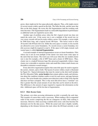 286 Chap. 8 File Processing and External Sorting
grows, there might not be free space physically adjacent. Thus, a file might consist
of several extents widely spaced on the disk. The fuller the disk, and the more that
files on the disk change, the worse this file fragmentation (and the resulting seek
time) becomes. File fragmentation leads to a noticeable degradation in performance
as additional seeks are required to access data.
Another type of problem arises when the file’s logical record size does not
match the sector size. If the sector size is not a multiple of the record size (or
vice versa), records will not fit evenly within a sector. For example, a sector might
be 2048 bytes long, and a logical record 100 bytes. This leaves room to store
20 records with 48 bytes left over. Either the extra space is wasted, or else records
are allowed to cross sector boundaries. If a record crosses a sector boundary, two
disk accesses might be required to read it. If the space is left empty instead, such
wasted space is called internal fragmentation.
A second example of internal fragmentation occurs at cluster boundaries. Files
whose size is not an even multiple of the cluster size must waste some space at
the end of the last cluster. The worst case will occur when file size modulo cluster
size is one (for example, a file of 4097 bytes and a cluster of 4096 bytes). Thus,
cluster size is a tradeoff between large files processed sequentially (where a large
cluster size is desirable to minimize seeks) and small files (where small clusters are
desirable to minimize wasted storage).
Every disk drive organization requires that some disk space be used to organize
the sectors, clusters, and so forth. The layout of sectors within a track is illustrated
by Figure 8.4. Typical information that must be stored on the disk itself includes
the File Allocation Table, sector headers that contain address marks and informa-
tion about the condition (whether usable or not) for each sector, and gaps between
sectors. The sector header also contains error detection codes to help verify that the
data have not been corrupted. This is why most disk drives have a “nominal” size
that is greater than the actual amount of user data that can be stored on the drive.
The difference is the amount of space required to organize the information on the
disk. Additional space will be lost due to fragmentation.
8.2.2 Disk Access Costs
The primary cost when accessing information on disk is normally the seek time.
This assumes of course that a seek is necessary. When reading a file in sequential
order (if the sectors comprising the file are contiguous on disk), little seeking is
necessary. However, when accessing a random disk sector, seek time becomes the
dominant cost for the data access. While the actual seek time is highly variable,
depending on the distance between the track where the I/O head currently is and
 