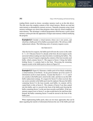 292 Chap. 8 File Processing and External Sorting
reading blocks stored on slower, secondary memory (such as on the disk drive).
The disk stores the complete contents of the virtual memory. Blocks are read into
main memory as demanded by memory accesses. Naturally, programs using virtual
memory techniques are slower than programs whose data are stored completely in
main memory. The advantage is reduced programmer effort because a good virtual
memory system provides the appearance of larger main memory without modifying
the program.
Example 8.2 Consider a virtual memory whose size is ten sectors, and
which has a buffer pool of five buffers associated with it. We will use a LRU
replacement scheme. The following series of memory requests occurs.
9017668135171
After the first five requests, the buffer pool will store the sectors in the order
6, 7, 1, 0, 9. Because Sector 6 is already at the front, the next request can be
answered without reading new data from disk or reordering the buffers. The
request to Sector 8 requires emptying the contents of the least recently used
buffer, which contains Sector 9. The request to Sector 1 brings the buffer
holding Sector 1’s contents back to the front. Processing the remaining
requests results in the buffer pool as shown in Figure 8.5.
Example 8.3 Figure 8.5 illustrates a buffer pool of five blocks mediating
a virtual memory of ten blocks. At any given moment, up to five sectors of
information can be in main memory. Assume that Sectors 1, 7, 5, 3, and 8
are curently in the buffer pool, stored in this order, and that we use the LRU
buffer replacement strategy. If a request for Sector 9 is then received, then
one sector currently in the buffer pool must be replaced. Because the buffer
containing Sector 8 is the least recently used buffer, its contents will be
copied back to disk at Sector 8. The contents of Sector 9 are then copied
into this buffer, and it is moved to the front of the buffer pool (leaving the
buffer containing Sector 3 as the new least-recently used buffer). If the next
memory request were to Sector 5, no data would need to be read from disk.
Instead, the buffer containing Sector 5 would be moved to the front of the
buffer pool.
When implementing buffer pools, there are two basic approaches that can be
taken regarding the transfer of information between the user of the buffer pool and
 