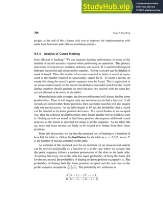 346 Chap. 9 Searching
project at the end of this chapter asks you to improve the implementation with
other hash functions and collision resolution policies.
9.4.4 Analysis of Closed Hashing
How efficient is hashing? We can measure hashing performance in terms of the
number of record accesses required when performing an operation. The primary
operations of concern are insertion, deletion, and search. It is useful to distinguish
between successful and unsuccessful searches. Before a record can be deleted, it
must be found. Thus, the number of accesses required to delete a record is equiv-
alent to the number required to successfully search for it. To insert a record, an
empty slot along the record’s probe sequence must be found. This is equivalent to
an unsuccessful search for the record (recall that a successful search for the record
during insertion should generate an error because two records with the same key
are not allowed to be stored in the table).
When the hash table is empty, the first record inserted will always find its home
position free. Thus, it will require only one record access to find a free slot. If all
records are stored in their home positions, then successful searches will also require
only one record access. As the table begins to fill up, the probability that a record
can be inserted in its home position decreases. If a record hashes to an occupied
slot, then the collision resolution policy must locate another slot in which to store
it. Finding records not stored in their home position also requires additional record
accesses as the record is searched for along its probe sequence. As the table fills
up, more and more records are likely to be located ever further from their home
positions.
From this discussion, we see that the expected cost of hashing is a function of
how full the table is. Define the load factor for the table as α = N/M, where N
is the number of records currently in the table.
An estimate of the expected cost for an insertion (or an unsuccessful search)
can be derived analytically as a function of α in the case where we assume that
the probe sequence follows a random permutation of the slots in the hash table.
Assuming that every slot in the table has equal probability of being the home slot
for the next record, the probability of finding the home position occupied is α. The
probability of finding both the home position occupied and the next slot on the
probe sequence occupied is N(N−1)
M(M−1) . The probability of i collisions is
N(N − 1) · · · (N − i + 1)
M(M − 1) · · · (M − i + 1)
.
 