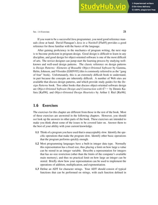Sec. 1.6 Exercises 21
If you want to be a successful Java programmer, you need good reference man-
uals close at hand. David Flanagan’s Java in a Nutshell [Fla05] provides a good
reference for those familiar with the basics of the language.
After gaining proficiency in the mechanics of program writing, the next step
is to become proficient in program design. Good design is difficult to learn in any
discipline, and good design for object-oriented software is one of the most difficult
of arts. The novice designer can jump-start the learning process by studying well-
known and well-used design patterns. The classic reference on design patterns
is Design Patterns: Elements of Reusable Object-Oriented Software by Gamma,
Helm, Johnson, and Vlissides [GHJV95] (this is commonly referred to as the “gang
of four” book). Unfortunately, this is an extremely difficult book to understand,
in part because the concepts are inherently difficult. A number of Web sites are
available that discuss design patterns, and which provide study guides for the De-
sign Patterns book. Two other books that discuss object-oriented software design
are Object-Oriented Software Design and Construction with C++ by Dennis Ka-
fura [Kaf98], and Object-Oriented Design Heuristics by Arthur J. Riel [Rie96].
1.6 Exercises
The exercises for this chapter are different from those in the rest of the book. Most
of these exercises are answered in the following chapters. However, you should
not look up the answers in other parts of the book. These exercises are intended to
make you think about some of the issues to be covered later on. Answer them to
the best of your ability with your current knowledge.
1.1 Think of a program you have used that is unacceptably slow. Identify the spe-
cific operations that make the program slow. Identify other basic operations
that the program performs quickly enough.
1.2 Most programming languages have a built-in integer data type. Normally
this representation has a fixed size, thus placing a limit on how large a value
can be stored in an integer variable. Describe a representation for integers
that has no size restriction (other than the limits of the computer’s available
main memory), and thus no practical limit on how large an integer can be
stored. Briefly show how your representation can be used to implement the
operations of addition, multiplication, and exponentiation.
1.3 Define an ADT for character strings. Your ADT should consist of typical
functions that can be performed on strings, with each function defined in
 