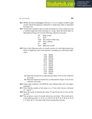 Sec. 10.7 Exercises 383
10.3 Modify the function binary of Section 3.5 so as to support variable-length
records with fixed-length keys indexed by a simple linear index as illustrated
by Figure 10.1.
10.4 Assume that a database stores records consisting of a 2-byte integer key and
a variable-length data field consisting of a string. Show the linear index (as
illustrated by Figure 10.1) for the following collection of records:
397 Hello world!
82 XYZ
1038 This string is rather long
1037 This is shorter
42 ABC
2222 Hello new world!
10.5 Each of the following series of records consists of a four-digit primary key
(with no duplicates) and a four-character secondary key (with many dupli-
cates).
3456 DEER
2398 DEER
2926 DUCK
9737 DEER
7739 GOAT
9279 DUCK
1111 FROG
8133 DEER
7183 DUCK
7186 FROG
(a) Show the inverted list (as illustrated by Figure 10.4) for this collection
of records.
(b) Show the improved inverted list (as illustrated by Figure 10.5) for this
collection of records.
10.6 Under what conditions will ISAM be more efficient than a B+-tree imple-
mentation?
10.7 Prove that the number of leaf nodes in a 2-3 tree with k levels is between
2k−1 and 3k−1.
10.8 Show the result of inserting the values 55 and 46 into the 2-3 tree of Fig-
ure 10.9.
10.9 You are given a series of records whose keys are letters. The records arrive
in the following order: C, S, D, T, A, M, P, I, B, W, N, G, U, R, K, E, H, O,
L, J. Show the 2-3 tree that results from inserting these records.
 