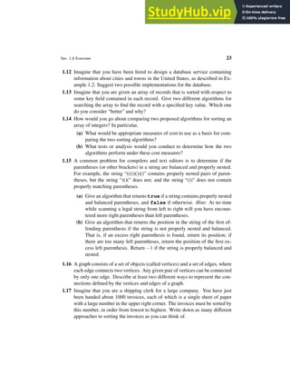 Sec. 1.6 Exercises 23
1.12 Imagine that you have been hired to design a database service containing
information about cities and towns in the United States, as described in Ex-
ample 1.2. Suggest two possible implementations for the database.
1.13 Imagine that you are given an array of records that is sorted with respect to
some key field contained in each record. Give two different algorithms for
searching the array to find the record with a specified key value. Which one
do you consider “better” and why?
1.14 How would you go about comparing two proposed algorithms for sorting an
array of integers? In particular,
(a) What would be appropriate measures of cost to use as a basis for com-
paring the two sorting algorithms?
(b) What tests or analysis would you conduct to determine how the two
algorithms perform under these cost measures?
1.15 A common problem for compilers and text editors is to determine if the
parentheses (or other brackets) in a string are balanced and properly nested.
For example, the string “((())())()” contains properly nested pairs of paren-
theses, but the string “)()(” does not; and the string “())” does not contain
properly matching parentheses.
(a) Give an algorithm that returns true if a string contains properly nested
and balanced parentheses, and false if otherwise. Hint: At no time
while scanning a legal string from left to right will you have encoun-
tered more right parentheses than left parentheses.
(b) Give an algorithm that returns the position in the string of the first of-
fending parenthesis if the string is not properly nested and balanced.
That is, if an excess right parenthesis is found, return its position; if
there are too many left parentheses, return the position of the first ex-
cess left parenthesis. Return −1 if the string is properly balanced and
nested.
1.16 A graph consists of a set of objects (called vertices) and a set of edges, where
each edge connects two vertices. Any given pair of vertices can be connected
by only one edge. Describe at least two different ways to represent the con-
nections defined by the vertices and edges of a graph.
1.17 Imagine that you are a shipping clerk for a large company. You have just
been handed about 1000 invoices, each of which is a single sheet of paper
with a large number in the upper right corner. The invoices must be sorted by
this number, in order from lowest to highest. Write down as many different
approaches to sorting the invoices as you can think of.
 