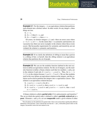 28 Chap. 2 Mathematical Preliminaries
Example 2.1 For the integers, = is an equivalence relation that partitions
each element into a distinct subset. In other words, for any integer a, three
things are true.
1. a = a,
2. if a = b then b = a, and
3. if a = b and b = c, then a = c.
Of course, for distinct integers a, b, and c there are never cases where
a = b, b = a, or b = c. So the claims that = is symmetric and transitive are
vacuously true (there are never examples in the relation where these events
occur). But becausethe requirements for symmetry and transitivity are not
violated, the relation is symmetric and transitive.
Example 2.2 If we clarify the definition of sibling to mean that a person
is a sibling of him- or herself, then the sibling relation is an equivalence
relation that partitions the set of people.
Example 2.3 We can use the modulus function (defined in the next sec-
tion) to define an equivalence relation. For the set of integers, use the mod-
ulus function to define a binary relation such that two numbers x and y are
in the relation if and only if x mod m = y mod m. Thus, for m = 4,
h1, 5i is in the relation because 1 mod 4 = 5 mod 4. We see that modulus
used in this way defines an equivalence relation on the integers, and this re-
lation can be used to partition the integers into m equivalence classes. This
relation is an equivalence relation because
1. x mod m = x mod m for all x;
2. if x mod m = y mod m, then y mod m = x mod m; and
3. if x mod m = y mod m and y mod m = z mod m, then x mod
m = z mod m.
A binary relation is called a partial order if it is antisymmetric and transitive.2
The set on which the partial order is defined is called a partially ordered set or a
poset. Elements x and y of a set are comparable under a given relation if either
2
Not all authors use this definition for partial order. I have seen at least three significantly different
definitions in the literature. I have selected the one that lets < and ≤ both define partial orders on the
integers, becausethis seems the most natural to me.
 