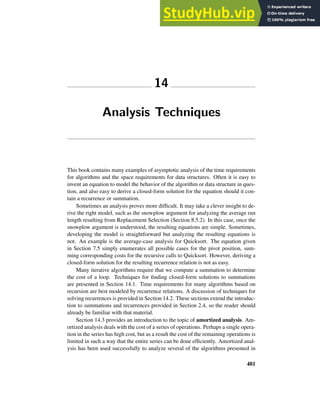 14
Analysis Techniques
This book contains many examples of asymptotic analysis of the time requirements
for algorithms and the space requirements for data structures. Often it is easy to
invent an equation to model the behavior of the algorithm or data structure in ques-
tion, and also easy to derive a closed-form solution for the equation should it con-
tain a recurrence or summation.
Sometimes an analysis proves more difficult. It may take a clever insight to de-
rive the right model, such as the snowplow argument for analyzing the average run
length resulting from Replacement Selection (Section 8.5.2). In this case, once the
snowplow argument is understood, the resulting equations are simple. Sometimes,
developing the model is straightforward but analyzing the resulting equations is
not. An example is the average-case analysis for Quicksort. The equation given
in Section 7.5 simply enumerates all possible cases for the pivot position, sum-
ming corresponding costs for the recursive calls to Quicksort. However, deriving a
closed-form solution for the resulting recurrence relation is not as easy.
Many iterative algorithms require that we compute a summation to determine
the cost of a loop. Techniques for finding closed-form solutions to summations
are presented in Section 14.1. Time requirements for many algorithms based on
recursion are best modeled by recurrence relations. A discussion of techniques for
solving recurrences is provided in Section 14.2. These sections extend the introduc-
tion to summations and recurrences provided in Section 2.4, so the reader should
already be familiar with that material.
Section 14.3 provides an introduction to the topic of amortized analysis. Am-
ortized analysis deals with the cost of a series of operations. Perhaps a single opera-
tion in the series has high cost, but as a result the cost of the remaining operations is
limited in such a way that the entire series can be done efficiently. Amortized anal-
ysis has been used successfully to analyze several of the algorithms presented in
481
 