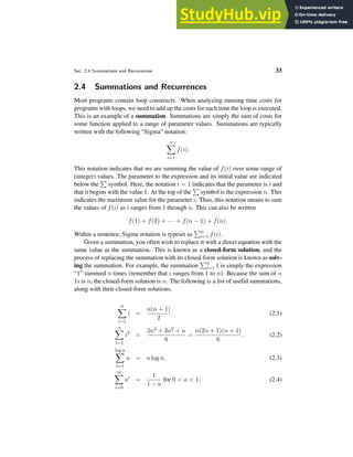 Sec. 2.4 Summations and Recurrences 33
2.4 Summations and Recurrences
Most programs contain loop constructs. When analyzing running time costs for
programs with loops, we need to add up the costs for each time the loop is executed.
This is an example of a summation. Summations are simply the sum of costs for
some function applied to a range of parameter values. Summations are typically
written with the following “Sigma” notation:
n
X
i=1
f(i).
This notation indicates that we are summing the value of f(i) over some range of
(integer) values. The parameter to the expression and its initial value are indicated
below the
P
symbol. Here, the notation i = 1 indicates that the parameter is i and
that it begins with the value 1. At the top of the
P
symbol is the expression n. This
indicates the maximum value for the parameter i. Thus, this notation means to sum
the values of f(i) as i ranges from 1 through n. This can also be written
f(1) + f(2) + · · · + f(n − 1) + f(n).
Within a sentence, Sigma notation is typeset as
Pn
i=1 f(i).
Given a summation, you often wish to replace it with a direct equation with the
same value as the summation. This is known as a closed-form solution, and the
process of replacing the summation with its closed-form solution is known as solv-
ing the summation. For example, the summation
Pn
i=1 1 is simply the expression
“1” summed n times (remember that i ranges from 1 to n). Because the sum of n
1s is n, the closed-form solution is n. The following is a list of useful summations,
along with their closed-form solutions.
n
X
i=1
i =
n(n + 1)
2
. (2.1)
n
X
i=1
i2
=
2n3 + 3n2 + n
6
=
n(2n + 1)(n + 1)
6
. (2.2)
log n
X
i=1
n = n log n. (2.3)
∞
X
i=0
ai
=
1
1 − a
for 0 < a < 1. (2.4)
 