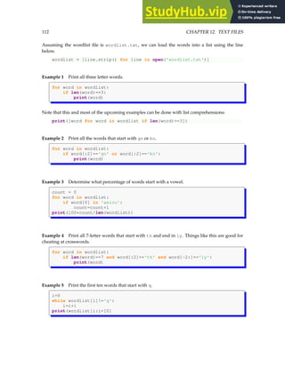 112 CHAPTER 12. TEXT FILES
Assuming the wordlist file is wordlist.txt, we can load the words into a list using the line
below.
wordlist = [line.strip() for line in open('wordlist.txt')]
Example 1 Print all three letter words.
for word in wordlist:
if len(word)==3:
print(word)
Note that this and most of the upcoming examples can be done with list comprehensions:
print([word for word in wordlist if len(word)==3])
Example 2 Print all the words that start with gn or kn.
for word in wordlist:
if word[:2]=='gn' or word[:2]=='kn':
print(word)
Example 3 Determine what percentage of words start with a vowel.
count = 0
for word in wordlist:
if word[0] in 'aeiou':
count=count+1
print(100*count/len(wordlist))
Example 4 Print all 7-letter words that start with th and end in ly. Things like this are good for
cheating at crosswords.
for word in wordlist:
if len(word)==7 and word[:2]=='th' and word[-2:]=='ly':
print(word)
Example 5 Print the first ten words that start with q.
i=0
while wordlist[i]!='q':
i=i+1
print(wordlist[i:i+10]
 