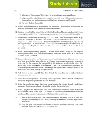 116 CHAPTER 12. TEXT FILES
(x) All words of the form abcd*dcba, where * is arbitrarily long sequence of letters.
(y) All groups of 5 words, like pat pet pit pot put, where each word is 3 letters, all words share
the same first and last letters, and the middle letter runs through all 5 vowels.
(z) The word that has the most i’s.
11. Write a program to help with word games. The user enters a word and the program uses the
wordlist to determine if the user’s word is a real word or not.
12. Suppose we write all the words in the wordlist backwards and then arrange these backwards
words alphabetically. Write a program that prints the last word in this modified wordlist.
13. Print out all combinations of the string 'Python' plus a three letter English word. Cap-
italize the first letter of the three letter word. Example combinations are 'PythonCat',
'PythonDog', and 'PythonTag'. These are valid combinations because cat, dog, and tag
are English words. On the other hand, 'PythonQqz' would not be a valid combination be-
cause qqz is not an English word. Use a wordlist to determine which three letter combinations
are words.
14. Write a simple spell-checking program. The user should enter a string and the program
should print out a list of all the words it thinks are misspelled. These would be all the words
it cannot find in a wordlist.
15. Crossword cheater: When working on a crossword puzzle, often you will have a word where
you know several of the letters, but not all of them. You can write a computer program to
help you. For the program, the user should be able to input a word with the letters they
know filled in and asterisks for those they don’t know. The program should print out a list
of all words that fit that description. For example, the input th***ly should return all the
words that could work, namely thickly and thirdly.
16. Ask the user to enter several letters. Then find all the words that can be made with those
letters, repeats allowed.
17. Using the wordlist, produce a dictionary whose keys are the letters a through z and whose
values are the percentage of words that use that letter.
18. Using the wordlist, produce a dictionary whose keys are the letters a through z and whose
values are the percentage of total letters in the wordlist that are that letter.
19. Write a program that asks the user for a word and finds all the smaller words that can be
made from the letters of that word. The number of occurrences of a letter in a smaller word
can’t exceed the number of occurrences of the letter in the user’s word.
20. (a) Write a program that reads a file consisting of email addresses, each on its own line.
Your program should print out a string consisting of those email addresses separated by
semicolons.
(b) Write the same program as above, but the new string should contain only those email
addresses that do not end in @prof.college.edu.
 